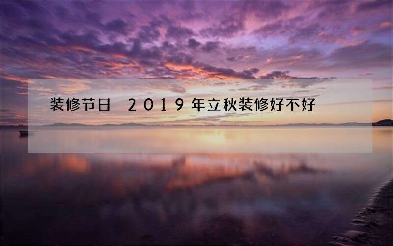 装修节日 2019年立秋装修好不好